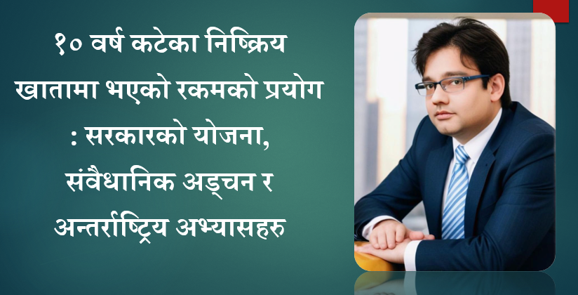 १० वर्ष कटेका निष्क्रिय खातामा भएको रकमको प्रयोग : सरकारको योजना, संवैधानिक अड्चन र अन्तर्राष्ट्रिय अभ्यासहरु